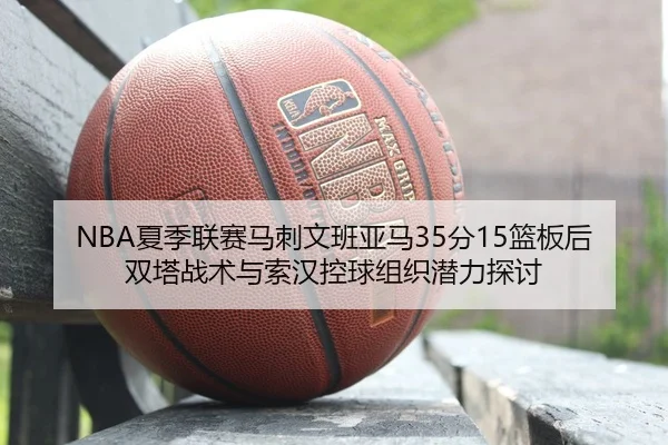 NBA夏季联赛马刺文班亚马35分15篮板后双塔战术与索汉控球组织潜力探讨